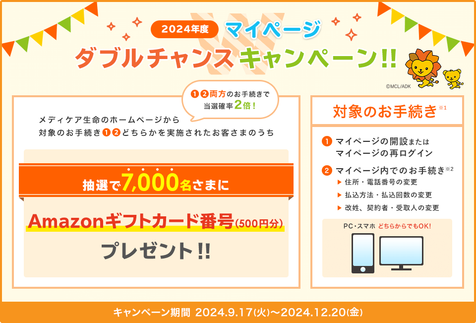 2024年度 マイページ ダブルチャンスキャンペーン！！ メディケア生命のホームページから対象のお手続き①②どちらかを実施されたお客さまのうち抽選で7,000名さまにAmazonギフトカード番号(500円分)プレゼント！！①②両方のお手続きで当選確率2倍！ 対象のお手続き※1 ①マイページの開設またはマイページの再ログイン ②マイページ内でのお手続き※2 住所・電話番号の変更、払込方法・払込回数の変更、改姓、契約者・受取人の変更 PC・スマホどちらからでもOK！ キャンペーン期間 2024年9月17日(火)～2024年12月20日(金)