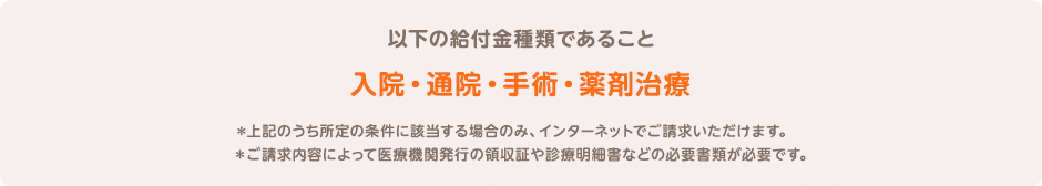 以下の給付金種類であること 入院・通院・手術・薬剤治療 ＊上記のうち所定の条件に該当する場合のみ、インターネットでご請求いただけます。 ＊ご請求内容によって医療機関発行の領収証や診療明細書などの必要書類が必要です。