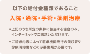 以下の給付金種類であること 入院・通院・手術・薬剤治療 ＊上記のうち所定の条件に該当する場合のみ、インターネットでご請求いただけます。 ＊ご請求内容によって医療機関発行の領収証や診療明細書などの必要書類が必要です。