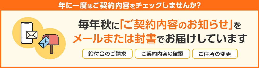 年に一度はご契約内容をチェックしませんか？ 毎年秋に「ご契約内容のお知らせ」をメールまたは封書でお届けしています (給付金のご請求、ご契約内容の確認、ご住所の変更)