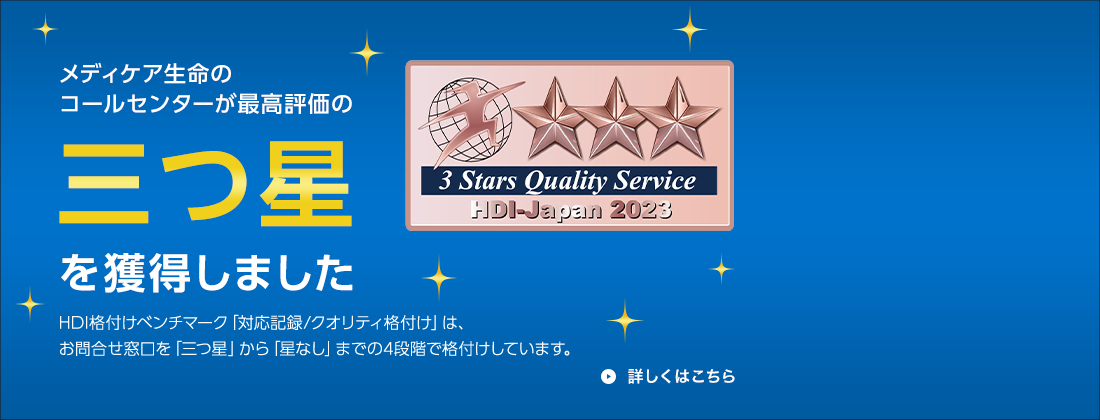 メディケア生命のコールセンターが最高評価の三つ星を獲得しました HDI格付けベンチマーク「対応記録/クオリティ格付け」は、お問合せ窓口を「三つ星」から「星なし」までの4段階で格付けしています。3 Stars Quality Service HDI-Japan 2023 詳しくはこちら
