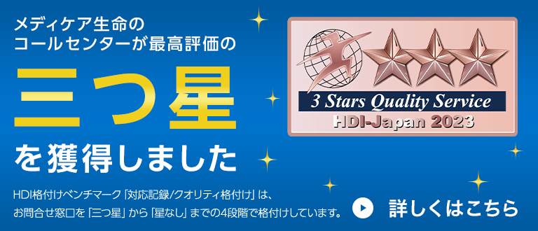 メディケア生命のコールセンターが最高評価の三つ星を獲得しました HDI格付けベンチマーク「対応記録/クオリティ格付け」は、お問合せ窓口を「三つ星」から「星なし」までの4段階で格付けしています。3 Stars Quality Service HDI-Japan 2021 詳しくはこちら