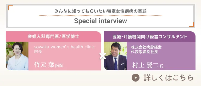 みんなに知ってもらいたい特定女性疾病の実態 Special interview 産婦人科専門医/医学博士 sowaka women's health clinic 院長 竹元葉医師 × 医療・介護機関向け経営コンサルタント 株式会社病診経営 代表取締役社長 村上賢二氏 詳しくはこちら