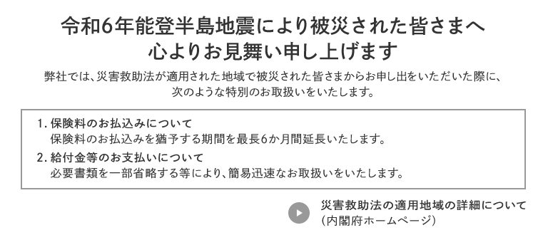 令和6年能登半島地震により被災された皆さまへ心よりお見舞い申し上げます 弊社では、災害救助法が適用された地域で被災された皆さまからお申し出をいただいた際に、次のような特別のお取扱いをいたします。 1.保険料のお払込みについて 保険料のお払込みを猶予する期間を最長6か月間延長いたします。 2.給付金等のお支払いについて 必要書類を一部省略する等により、簡易迅速なお取扱いをいたします。 災害救助法の適用地域の詳細について(内閣府ホームページ)