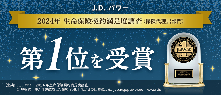 J.D. パワー 2024年生命保険契約満足度調査(保険代理店部門) 第1位を受賞 〈出典〉J.D. パワー2024年生命保険契約満足度調査。新規契約・更新手続きをした顧客3,491名からの回答による。 japan.jdpower.com/awards
