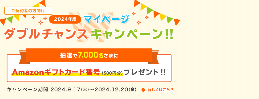 2024年度 マイページダブルチャンスキャンペーン！！ マイページの開設で、抽選で7,000名さまにAmazonギフトカード番号(500円分)プレゼント！ すでにマイページ開設済の方も、マイページ再ログインでプレゼント！(期間：2024.9.17(火)～2024.12.20(金))