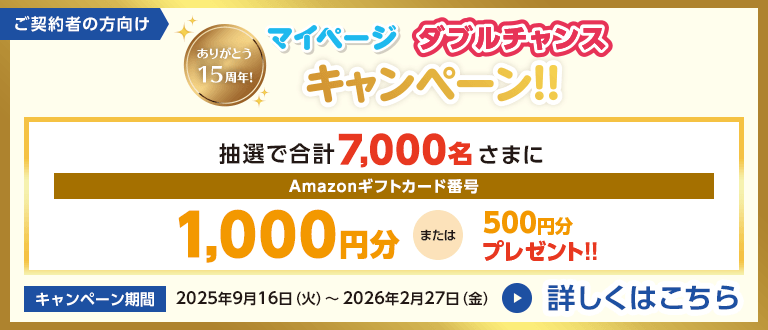 ご契約者の方向け ありがとう15周年！マイページダブルチャンスキャンペーン！！ 抽選で合計7,000名さまにAmazonギフトカード番号1,000円分または5000円分プレゼント！！ キャンペーン期間2025年9月16日（火）～2026年2月27日（金） 詳しくはこちら