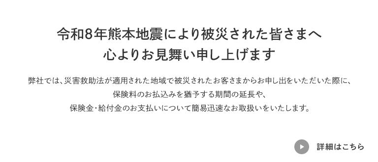 令和8年熊本地震により被災された皆さまへ心よりお見舞い申し上げます 弊社では、災害救助法が適用された地域で被災されたお客さまからお申し出をいただいた際に、保険料のお払込みを猶予する期間の延長や、保険金・給付金のお支払いについて簡易迅速なお取扱いをいたします。 詳細はこちら