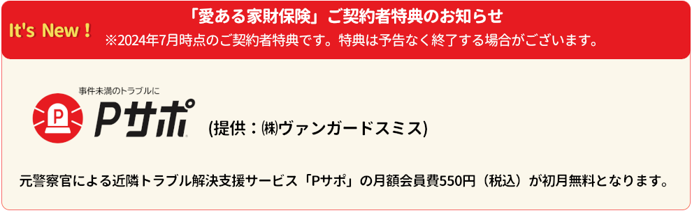 It's New! 「愛ある家財保険」ご契約者特典のお知らせ ※2024年7月時点のご契約者特典です。特典は予告なく終了する場合がございます。 事件未満のトラブルにPサポ(提供：(株)ヴァンガードスミス) 元警察官による近隣トラブル解決支援サービス「Pサポ」の月額会員費550円(税込)が初月無料となります。