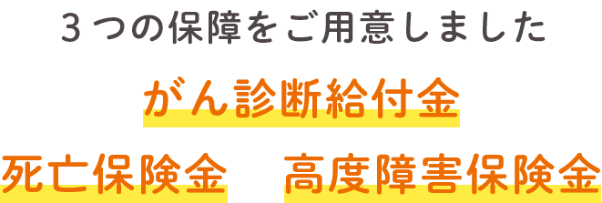 3つの保障をご用意しました がん診断給付金 死亡保険金 高度障害保険金