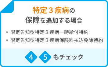 特定３疾病の保障を追加する場合 ・限定告知型特定3疾病一時給付特約 ・限定告知型特定3疾病保険料払込免除特約 4 5もチェック