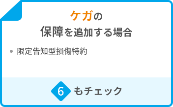 ケガの保障を追加する場合 ・限定告知型損傷特約 6もチェック