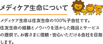 メディケア生命について メディケア生命は住友生命の100％子会社です。住友生命の経験とノウハウを活かした商品とサービスの提供で、お客さまに信頼・安心いただける会社を目指します。