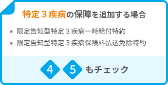 特定３疾病の保障を追加する場合 ・限定告知型特定３疾病一時給付特約 ・限定告知型特定３疾病保険料払込免除特約 4 5もチェック