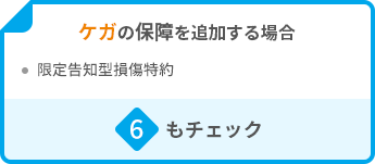 ケガの保障を追加する場合 ・限定告知型損傷特約 6もチェック